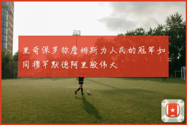里奇保罗称詹姆斯为人民的冠军如同穆罕默德阿里般伟大