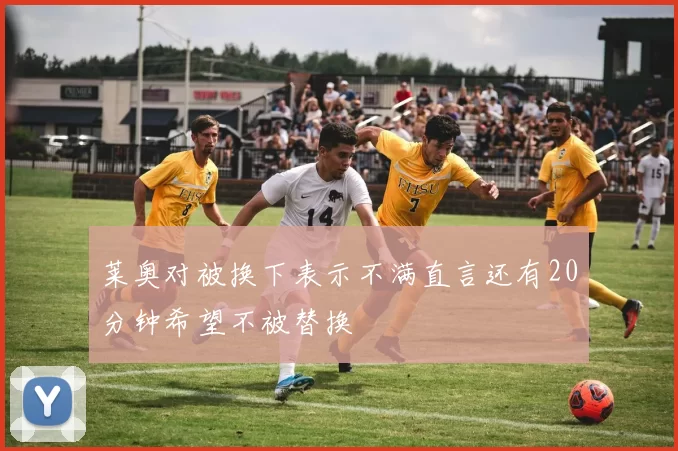 莱奥对被换下表示不满直言还有20分钟希望不被替换