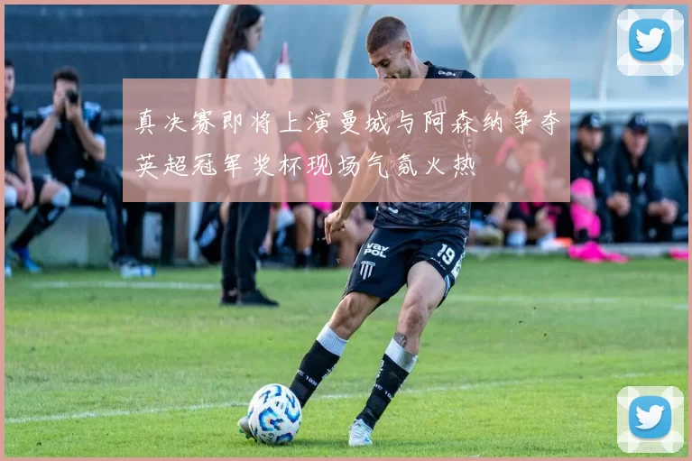 真决赛即将上演曼城与阿森纳争夺英超冠军奖杯现场气氛火热