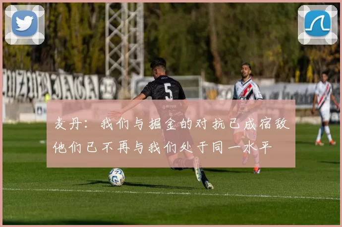 麦丹：我们与掘金的对抗已成宿敌他们已不再与我们处于同一水平