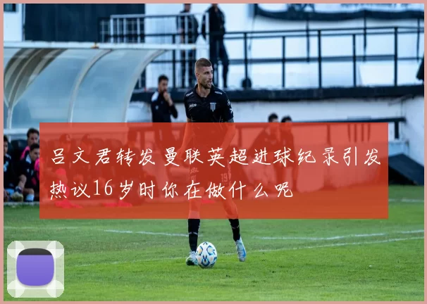 吕文君转发曼联英超进球纪录引发热议16岁时你在做什么呢
