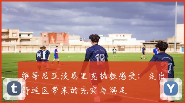 维蒂尼亚谈恩里克执教感受：走出舒适区带来的充实与满足