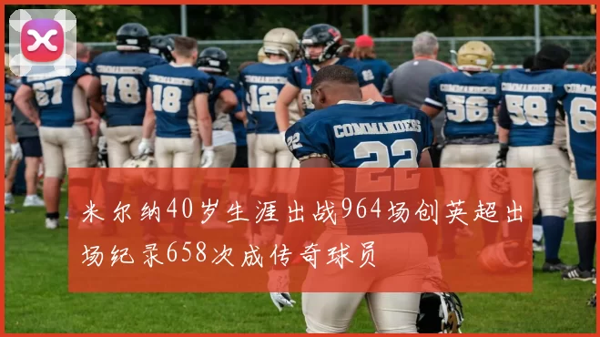 米尔纳40岁生涯出战964场创英超出场纪录658次成传奇球员