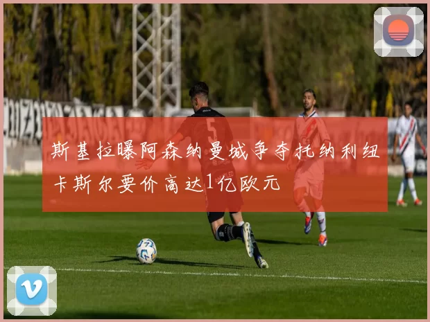 斯基拉曝阿森纳曼城争夺托纳利纽卡斯尔要价高达1亿欧元
