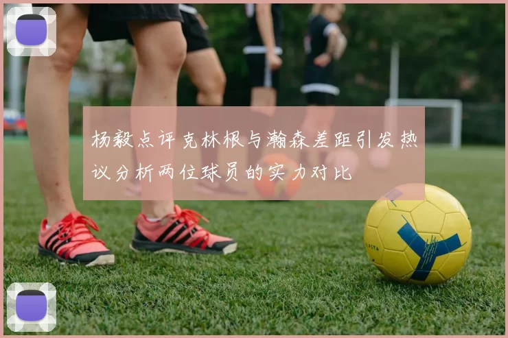 杨毅点评克林根与瀚森差距引发热议分析两位球员的实力对比