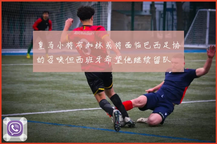 皇马小将布加林或将面临巴西足协的召唤但西班牙希望他继续留队