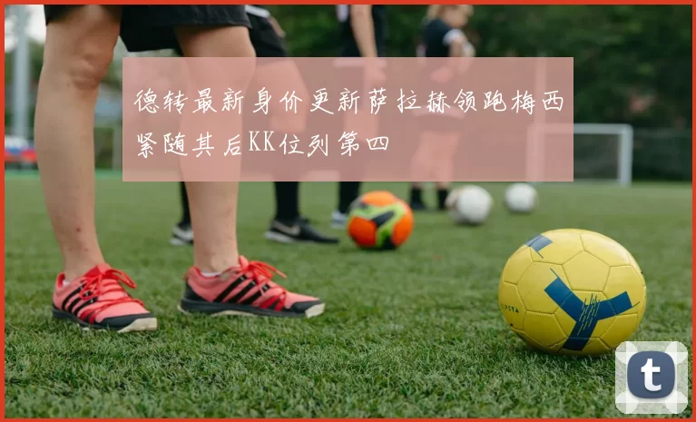 德转最新身价更新萨拉赫领跑梅西紧随其后KK位列第四