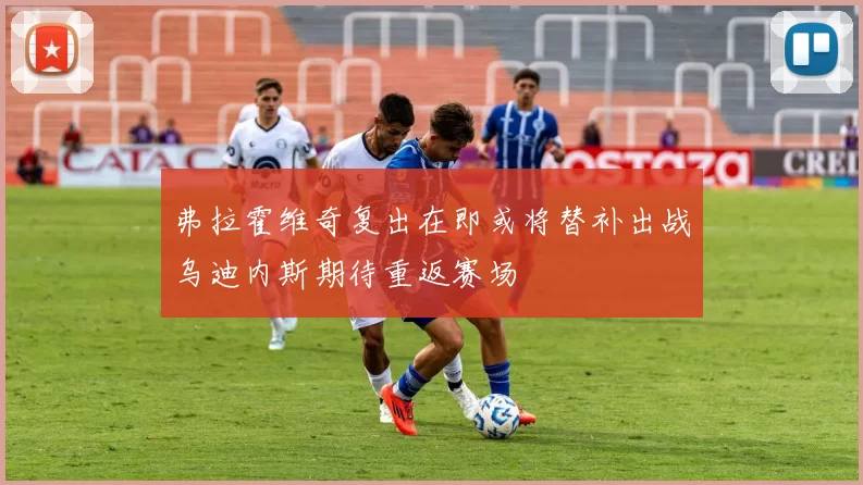 弗拉霍维奇复出在即或将替补出战乌迪内斯期待重返赛场
